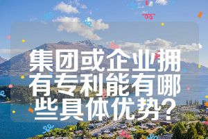 集團或企業(yè)擁有專利能有哪些具體優(yōu)勢？